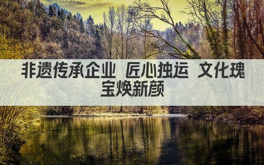 非遗传承企业 匠心独运 文化瑰宝焕新颜