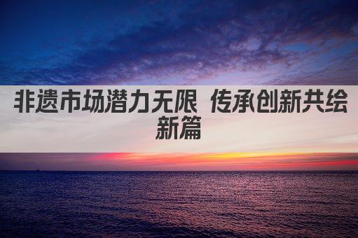 非遗市场潜力无限 传承创新共绘新篇