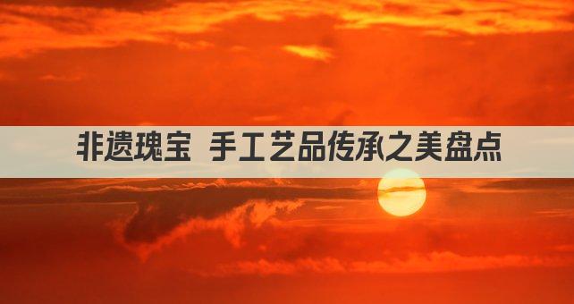非遗瑰宝 手工艺品传承之美盘点