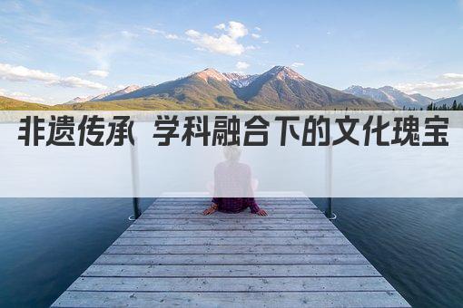 非遗传承 学科融合下的文化瑰宝 