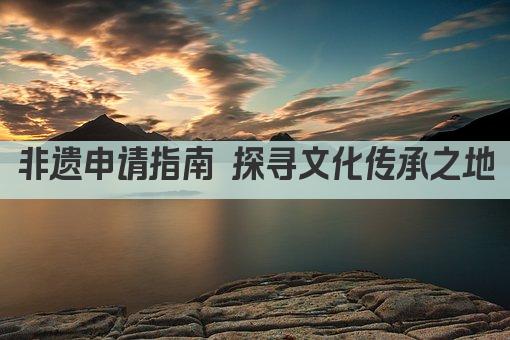 非遗申请指南 探寻文化传承之地