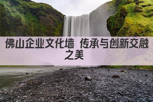 佛山企业文化墙 传承与创新交融之美 