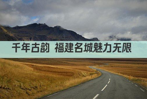 千年古韵 福建名城魅力无限 