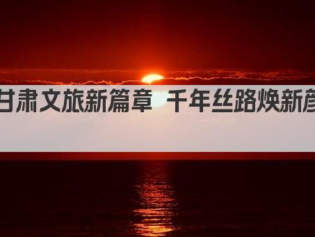 甘肃文旅新篇章 千年丝路焕新颜 