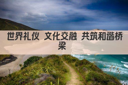 世界礼仪 文化交融 共筑和谐桥梁 