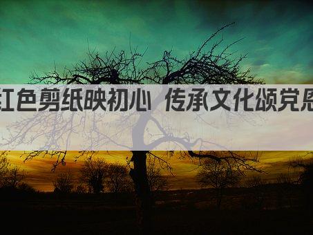 红色剪纸映初心 传承文化颂党恩 