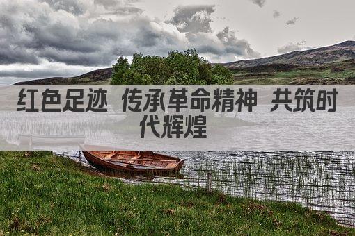 红色足迹 传承革命精神 共筑时代辉煌 