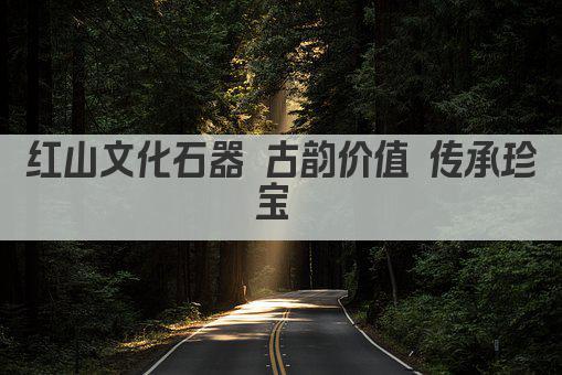 红山文化石器 古韵价值 传承珍宝 