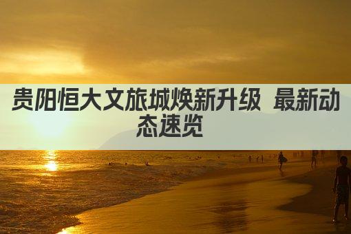 贵阳恒大文旅城焕新升级 最新动态速览 