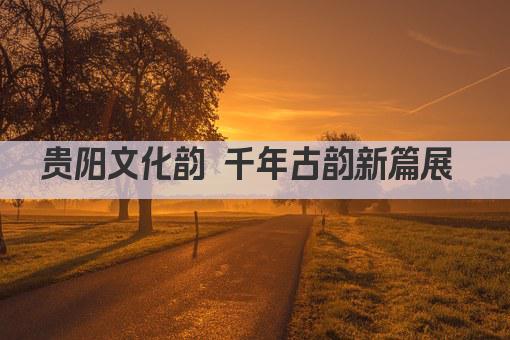 贵阳文化韵 千年古韵新篇展 