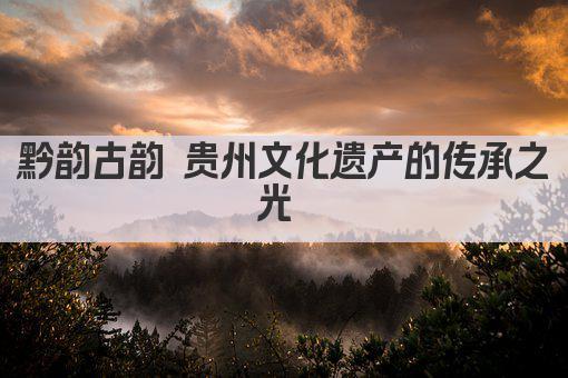黔韵古韵 贵州文化遗产的传承之光 