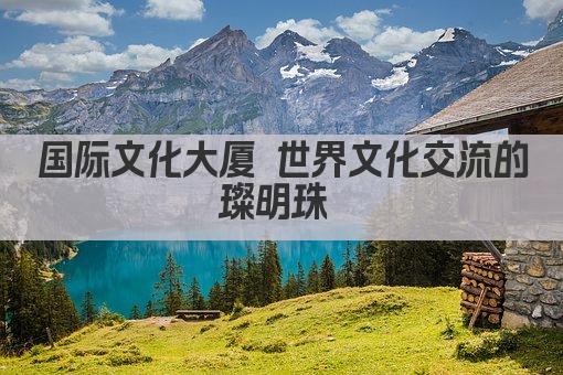 国际文化大厦 世界文化交流的璀璨明珠 