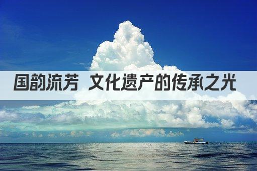 国韵流芳 文化遗产的传承之光 