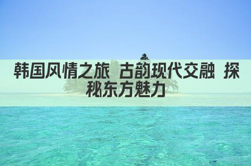 韩国风情之旅 古韵现代交融 探秘东方魅力
