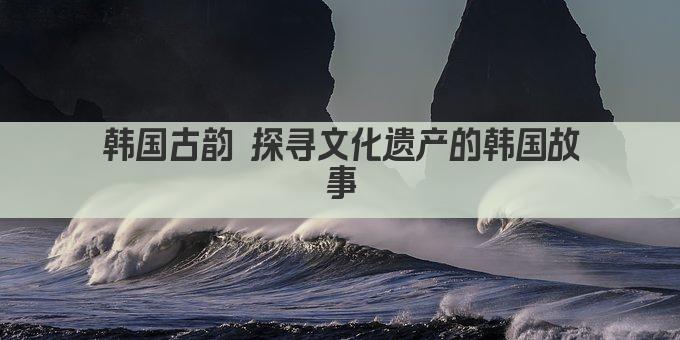 韩国古韵 探寻文化遗产的韩国故事