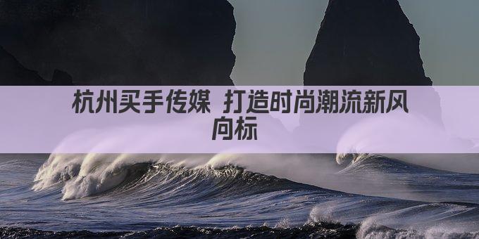 杭州买手传媒 打造时尚潮流新风向标 