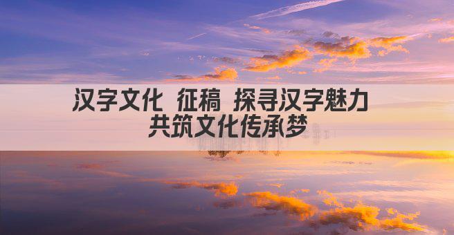 汉字文化 征稿 探寻汉字魅力 共筑文化传承梦