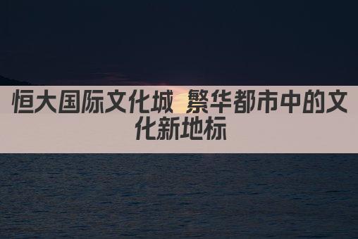 恒大国际文化城 繁华都市中的文化新地标