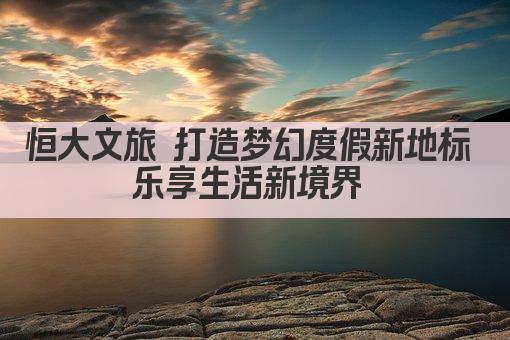 恒大文旅 打造梦幻度假新地标 乐享生活新境界 