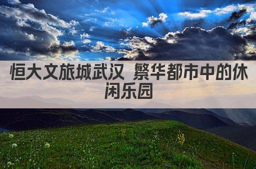 恒大文旅城武汉 繁华都市中的休闲乐园