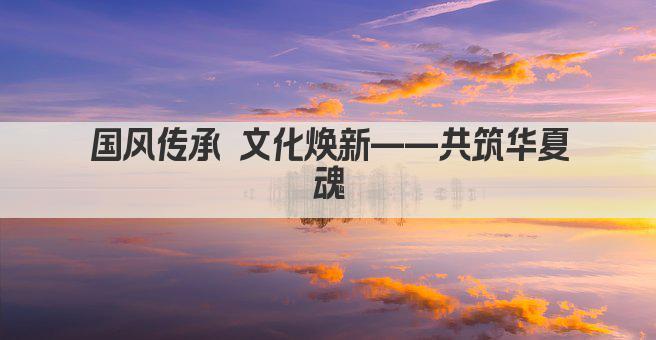 国风传承 文化焕新——共筑华夏魂