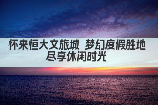 怀来恒大文旅城 梦幻度假胜地 尽享休闲时光 