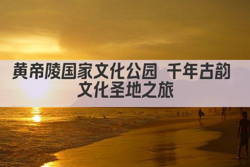 黄帝陵国家文化公园 千年古韵 文化圣地之旅