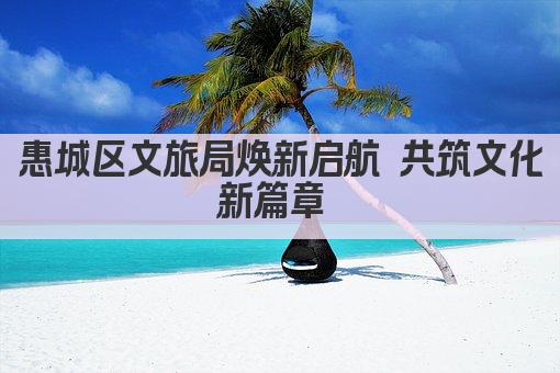 惠城区文旅局焕新启航 共筑文化新篇章 