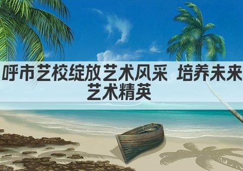 呼市艺校绽放艺术风采 培养未来艺术精英 