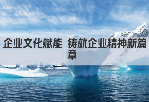 企业文化赋能 铸就企业精神新篇章 