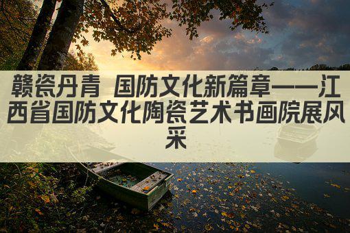 赣瓷丹青 国防文化新篇章——江西省国防文化陶瓷艺术书画院展风采