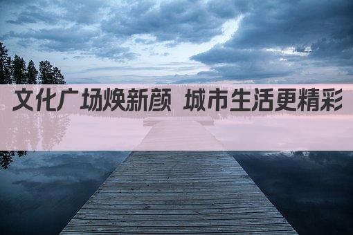 文化广场焕新颜 城市生活更精彩 