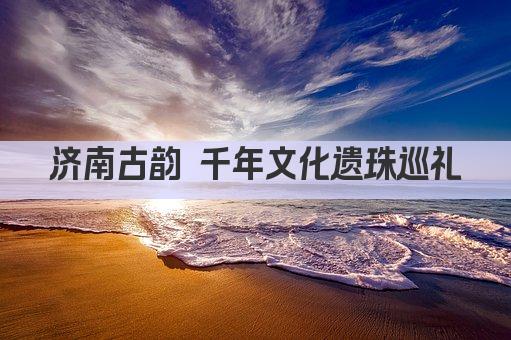 济南古韵 千年文化遗珠巡礼