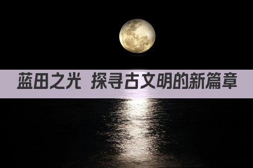 蓝田之光 探寻古文明的新篇章