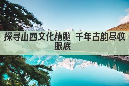 探寻山西文化精髓 千年古韵尽收眼底 