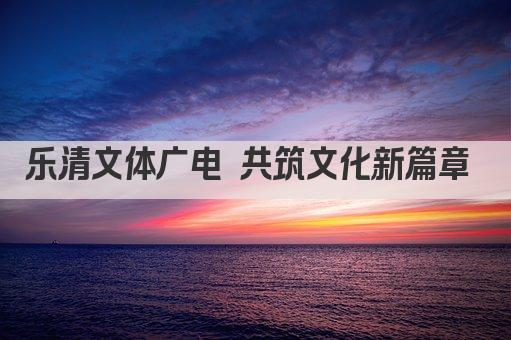 乐清文体广电 共筑文化新篇章 