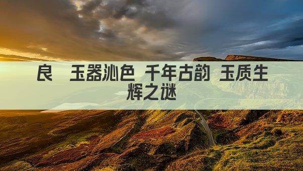 良渚玉器沁色 千年古韵 玉质生辉之谜