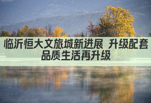 临沂恒大文旅城新进展 升级配套 品质生活再升级 