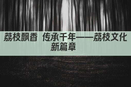 荔枝飘香 传承千年——荔枝文化新篇章 