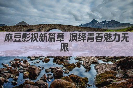 麻豆影视新篇章 演绎青春魅力无限 