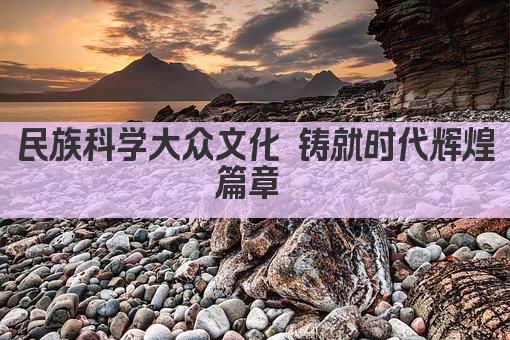 民族科学大众文化 铸就时代辉煌篇章 