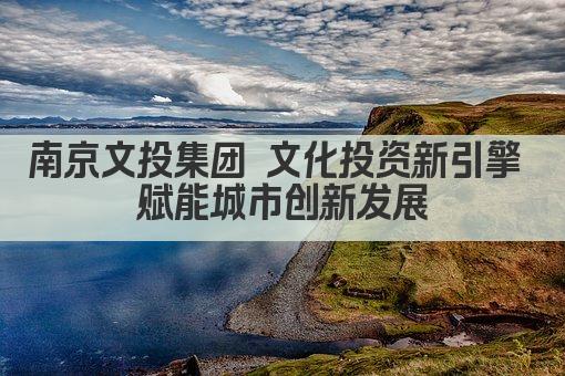 南京文投集团 文化投资新引擎 赋能城市创新发展