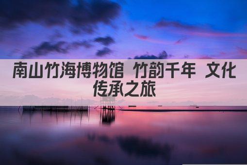 南山竹海博物馆 竹韵千年 文化传承之旅