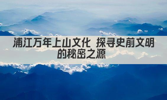浦江万年上山文化 探寻史前文明的秘密之源 