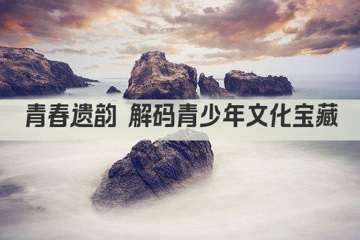 青春遗韵 解码青少年文化宝藏