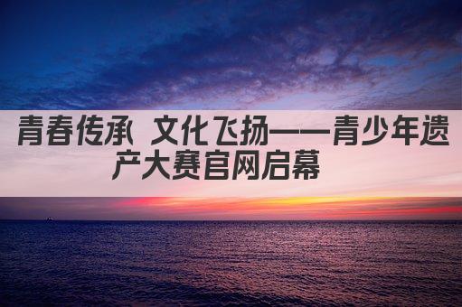 青春传承 文化飞扬——青少年遗产大赛官网启幕  