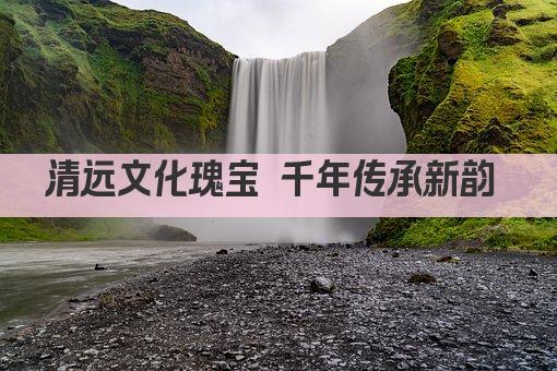 清远文化瑰宝 千年传承新韵 