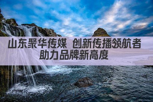山东聚华传媒 创新传播领航者 助力品牌新高度 
