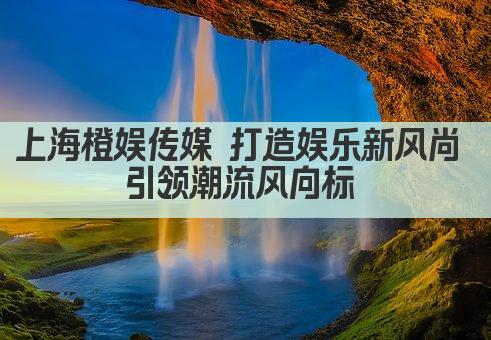 上海橙娱传媒 打造娱乐新风尚 引领潮流风向标 