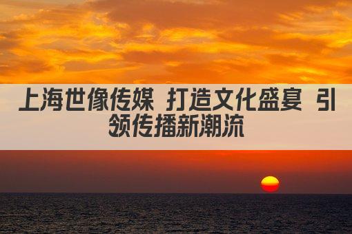 上海世像传媒 打造文化盛宴 引领传播新潮流